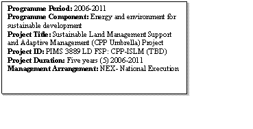 Text Box: Programme Period: 2006-2011
Programme Component: Energy and environment for sustainable development 
Project Title: Sustainable Land Management Support and Adaptive Management (CPP Umbrella) Project 
Project ID: PIMS 3889 LD FSP: CPP-ISLM (TBD)
Project Duration: Five years (5) 2006-2011
Management Arrangement: NEX- National Execution 

